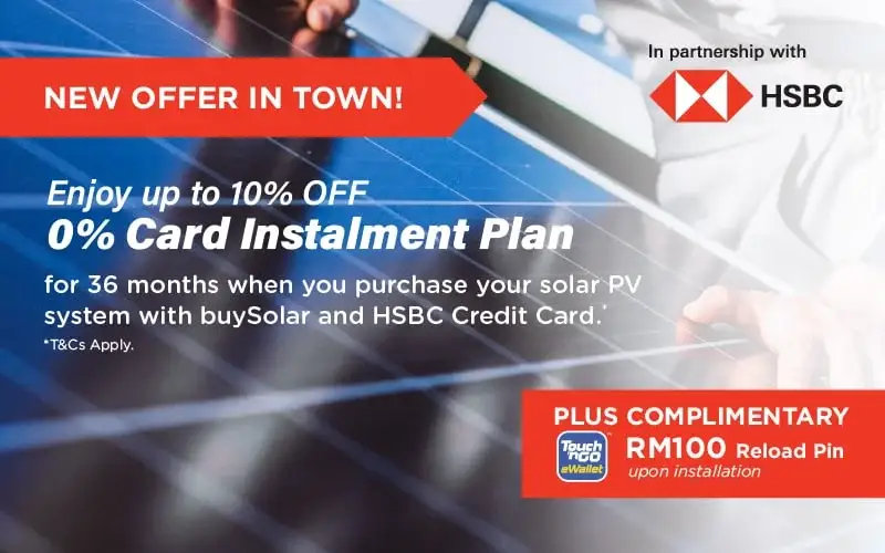 In partnership with HSBC
									NEW OFFER IN TOWN!
									PLUS FREE TouchnGo eWallet RM100 Reload Pin upon installation
									Enjoy up to 10% OFF
									0% Interest Instalment Plan
									for 36 months when you purchase your solar PV system with buySolar and HSBC